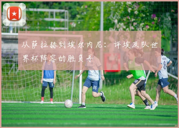 从萨拉赫到埃尔内尼：评埃及队世界杯阵容的胜负手