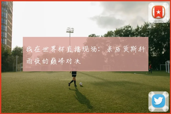 我在世界杯直播现场:亲历莫斯科雨夜的巅峰对决