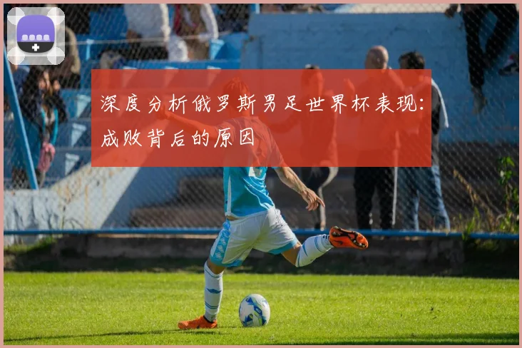 深度分析俄罗斯男足世界杯表现：成败背后的原因