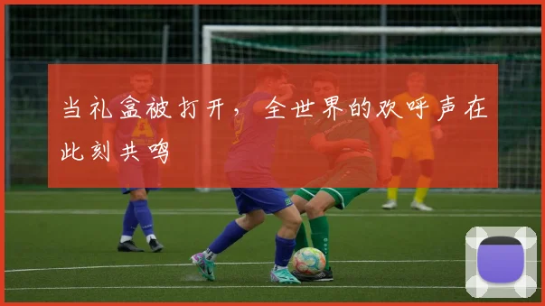 当礼盒被打开，全世界的欢呼声在此刻共鸣