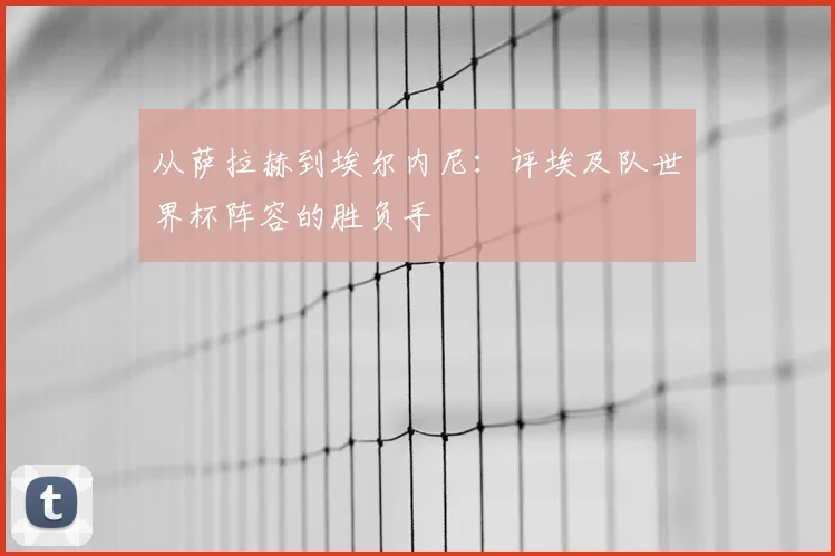 从萨拉赫到埃尔内尼：评埃及队世界杯阵容的胜负手