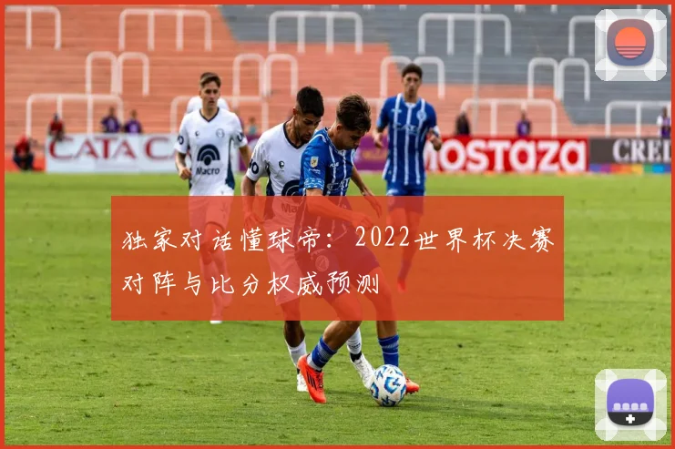独家对话懂球帝：2022世界杯决赛对阵与比分权威预测