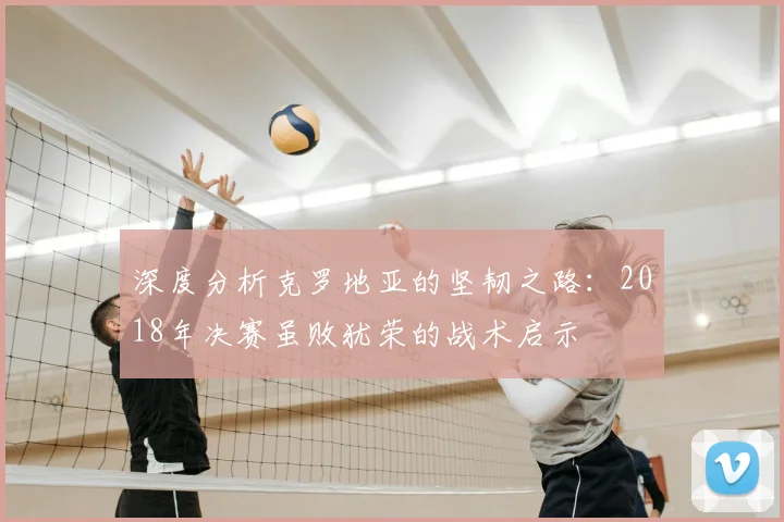 深度分析克罗地亚的坚韧之路:2018年决赛虽败犹荣的战术启示