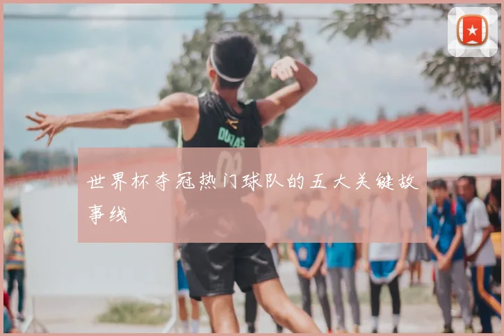 世界杯夺冠热门球队的五大关键故事线