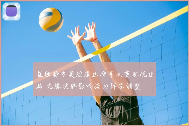 崔敏静冬奥短道速滑半决赛犯规出局 无缘奖牌影响接力阵容调整