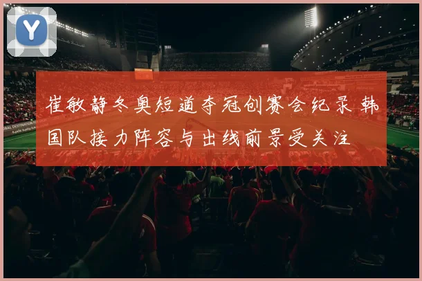 崔敏静冬奥短道夺冠创赛会纪录 韩国队接力阵容与出线前景受关注