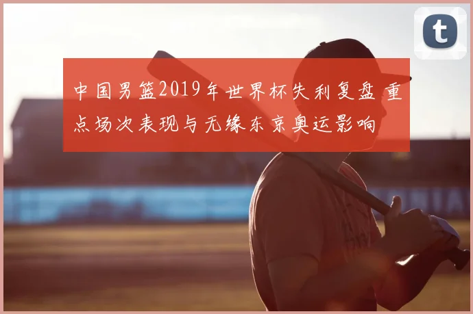 中国男篮2019年世界杯失利复盘 重点场次表现与无缘东京奥运影响