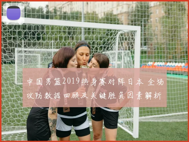 中国男篮2019热身赛对阵日本 全场攻防数据回顾及关键胜负因素解析