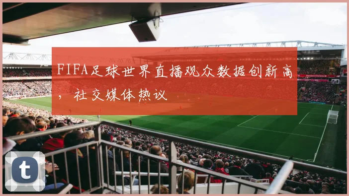 FIFA足球世界直播观众数据创新高，社交媒体热议